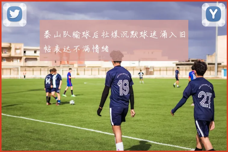 泰山队输球后社媒沉默球迷涌入旧帖表达不满情绪