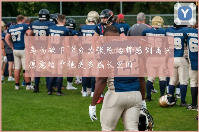 乌戈砍下18分为张陈治锋感到高兴愿意给予他更多成长空间