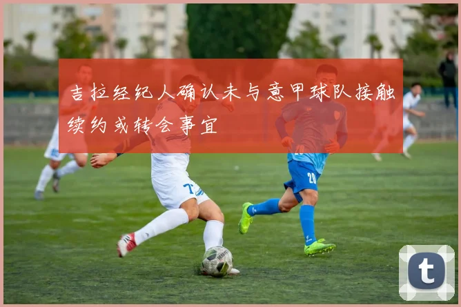 吉拉经纪人确认未与意甲球队接触续约或转会事宜