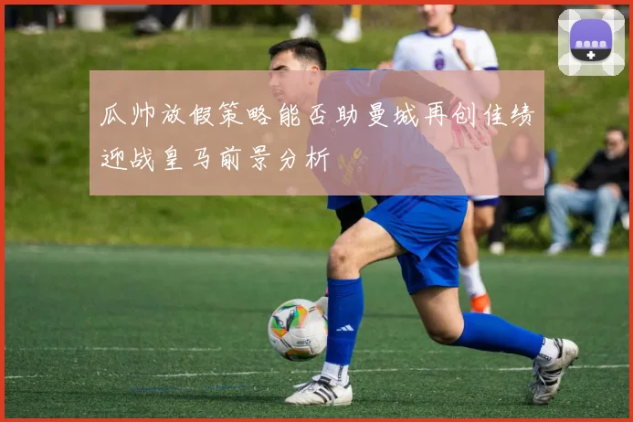 瓜帅放假策略能否助曼城再创佳绩迎战皇马前景分析