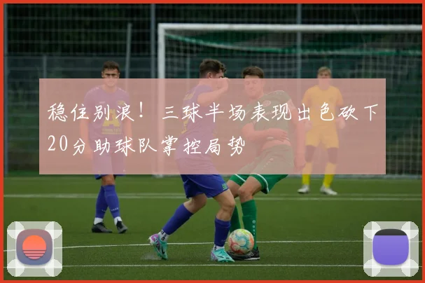 稳住别浪！三球半场表现出色砍下20分助球队掌控局势