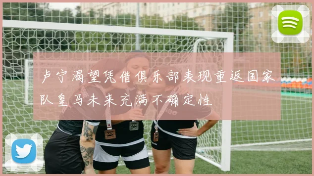 卢宁渴望凭借俱乐部表现重返国家队皇马未来充满不确定性
