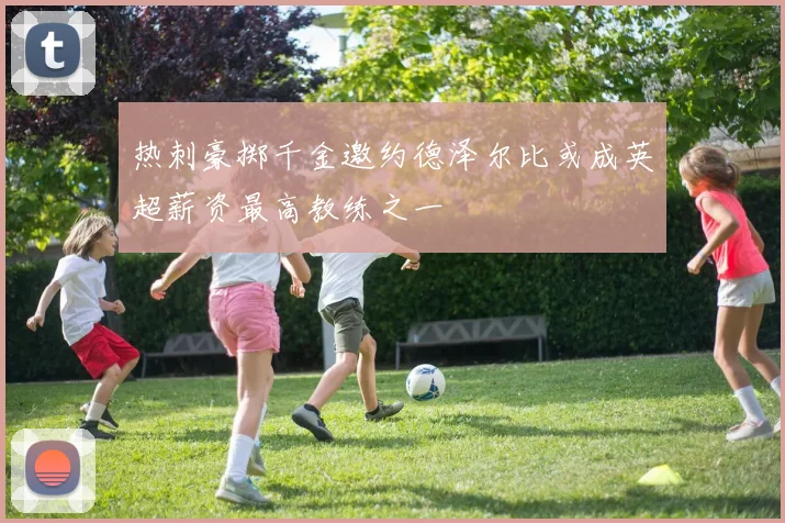 热刺豪掷千金邀约德泽尔比或成英超薪资最高教练之一