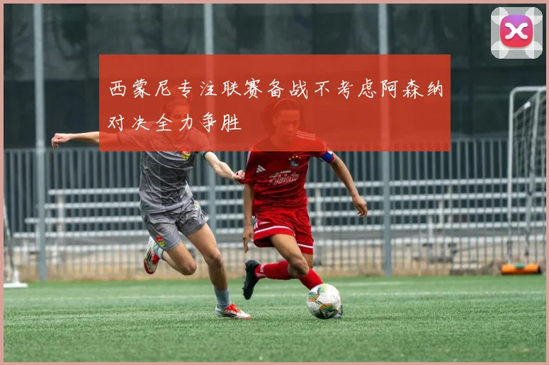 西蒙尼专注联赛备战不考虑阿森纳对决全力争胜