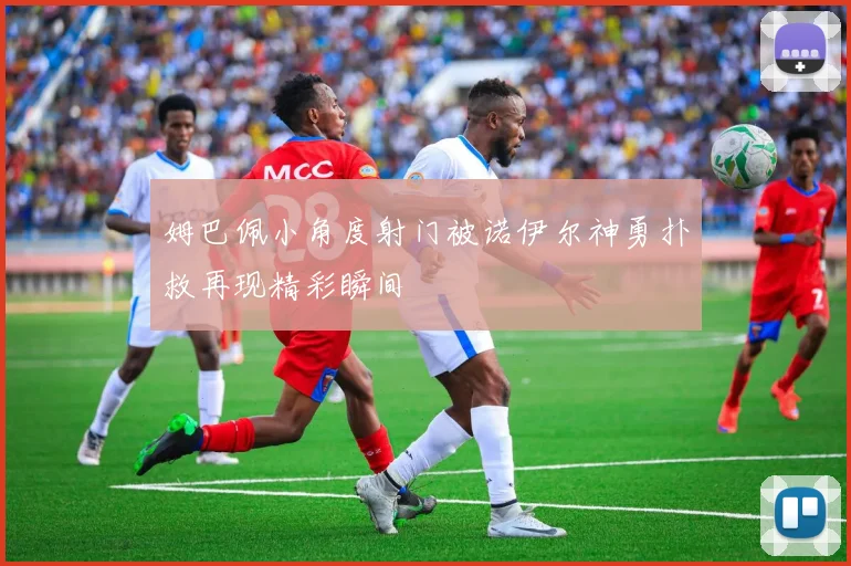 姆巴佩小角度射门被诺伊尔神勇扑救再现精彩瞬间