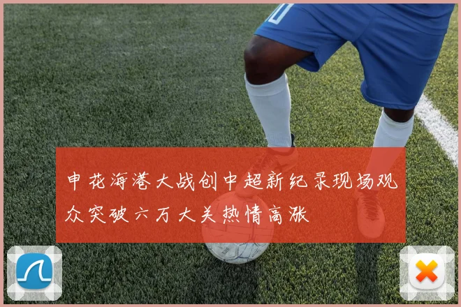 申花海港大战创中超新纪录现场观众突破六万大关热情高涨