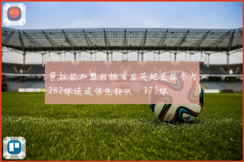 萨拉赫加盟利物浦后英超直接参与282球遥遥领先孙兴慜173球