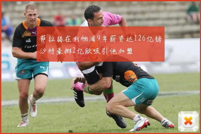 萨拉赫在利物浦9年薪资达126亿镑沙特豪掷2亿欧吸引他加盟