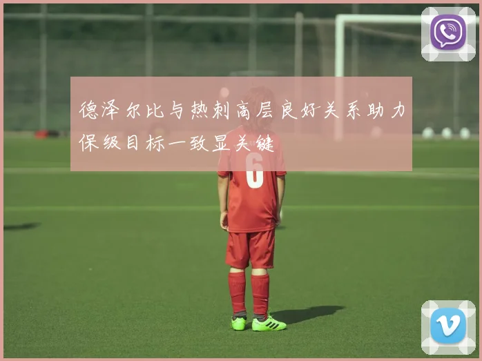德泽尔比与热刺高层良好关系助力保级目标一致显关键