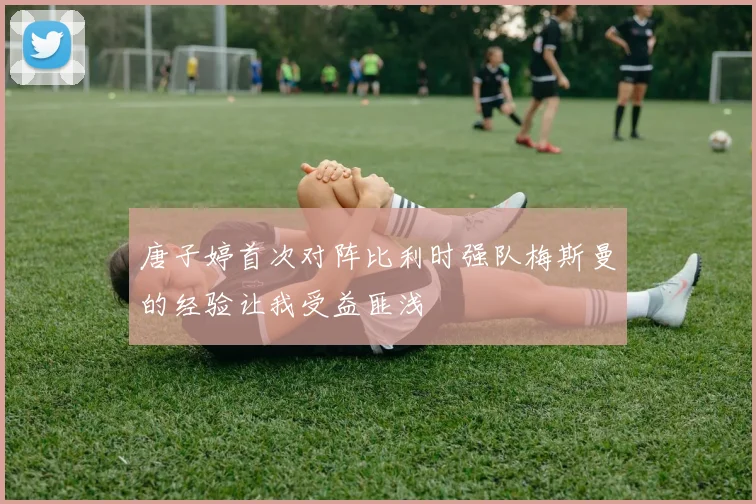 唐子婷首次对阵比利时强队梅斯曼的经验让我受益匪浅